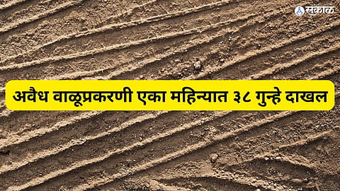 अवैध वाळूप्रकरणी एका महिन्यात ३८ गुन्हे दाखल