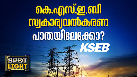 കെഎസ്ഇബി സ്വകാര്യവൽക്കരണ പാതയിലേക്കോ?