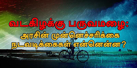 வடகிழக்கு பருவமழை: அரசின் முன்னெச்சரிக்கை நடவடிக்கைகள் என்னென்ன? 